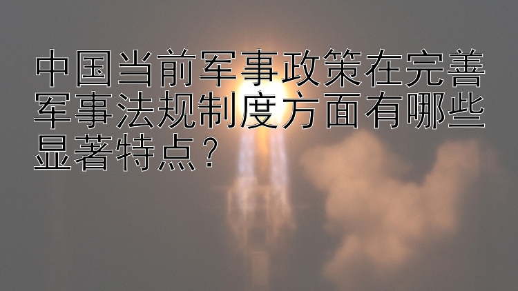 中国当前军事政策在完善军事法规制度方面有哪些显著特点？