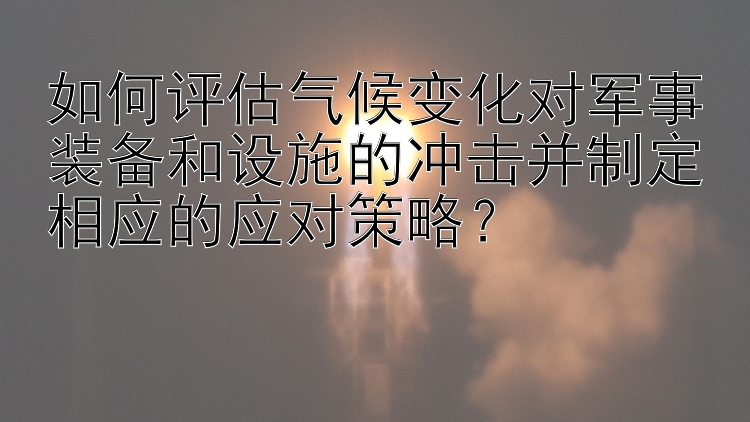 如何评估气候变化对军事装备和设施的冲击并制定相应的应对策略？