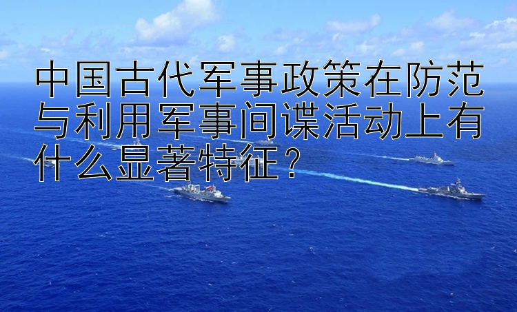 中国古代军事政策在防范与利用军事间谍活动上有什么显著特征？