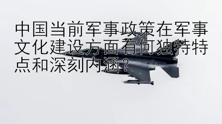 中国当前军事政策在军事文化建设方面有何独特特点和深刻内涵？