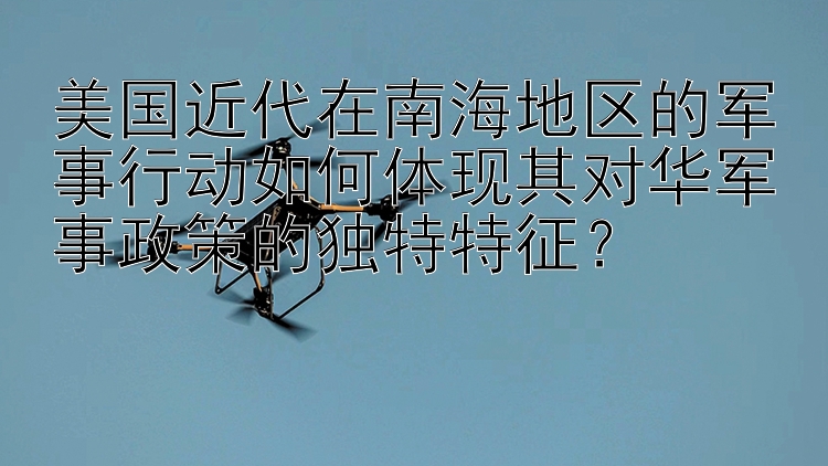 美国近代在南海地区的军事行动如何体现其对华军事政策的独特特征？