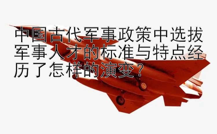 中国古代军事政策中选拔军事人才的标准与特点经历了怎样的演变？