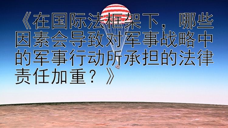 《在国际法框架下，哪些因素会导致对军事战略中的军事行动所承担的法律责任加重？》