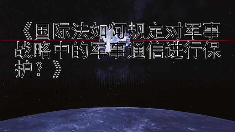 《国际法如何规定对军事战略中的军事通信进行保护？》