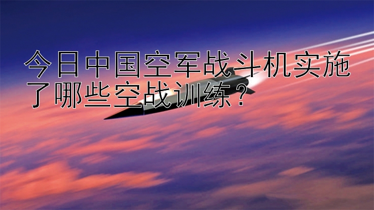 今日中国空军战斗机实施了哪些空战训练？