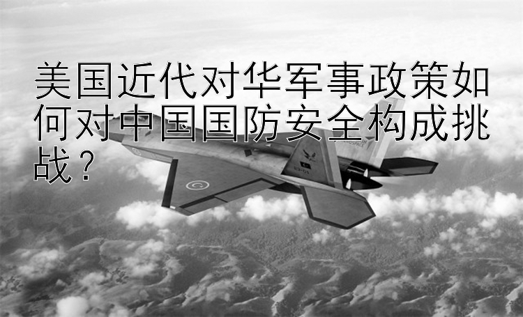 美国近代对华军事政策如何对中国国防安全构成挑战？