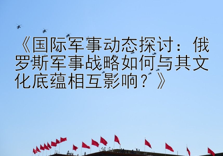 《国际军事动态探讨：俄罗斯军事战略如何与其文化底蕴相互影响？》