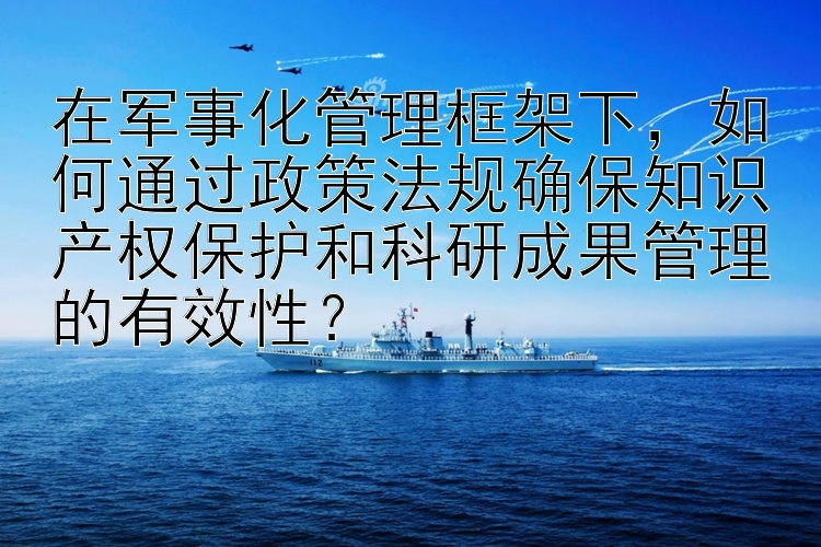 在军事化管理框架下，如何通过政策法规确保知识产权保护和科研成果管理的有效性？