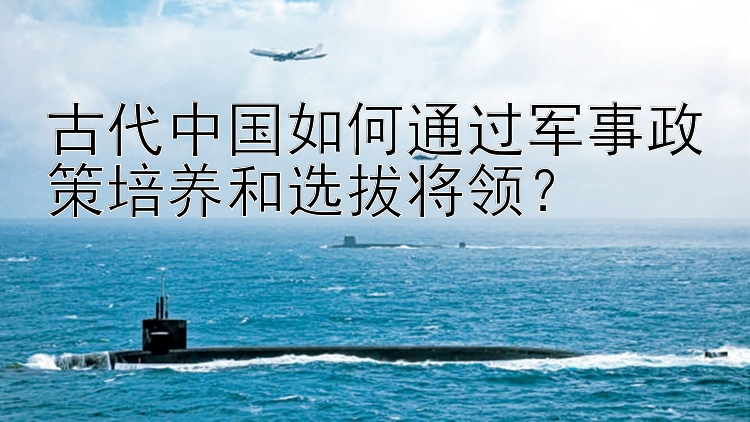 古代中国如何通过军事政策培养和选拔将领？