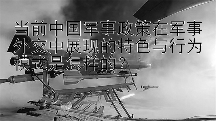 当前中国军事政策在军事外交中展现的特色与行为模式是怎样的？