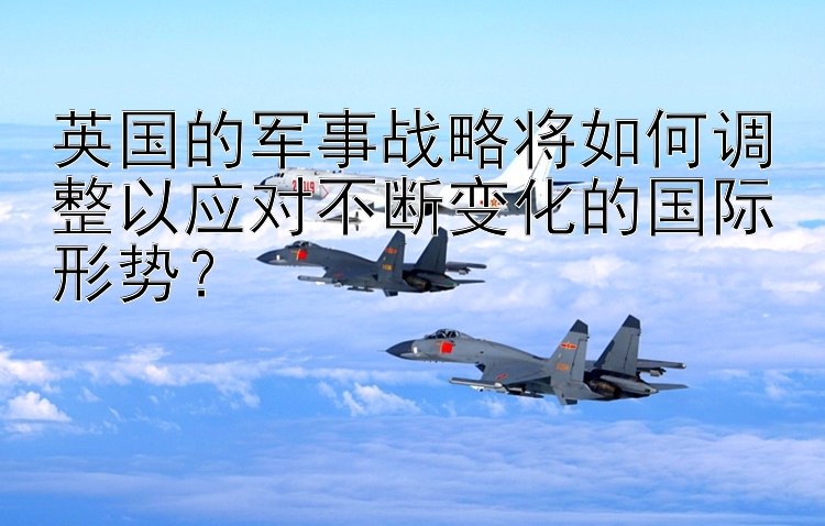 英国的军事战略将如何调整以应对不断变化的国际形势？