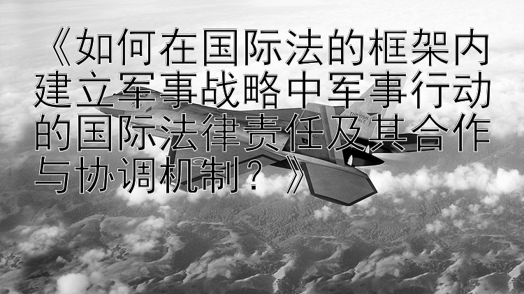 《如何在国际法的框架内建立军事战略中军事行动的国际法律责任及其合作与协调机制？》