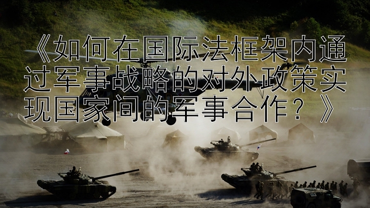 《如何在国际法框架内通过军事战略的对外政策实现国家间的军事合作？》