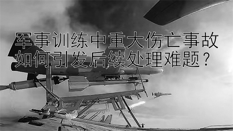 军事训练中重大伤亡事故如何引发后续处理难题？