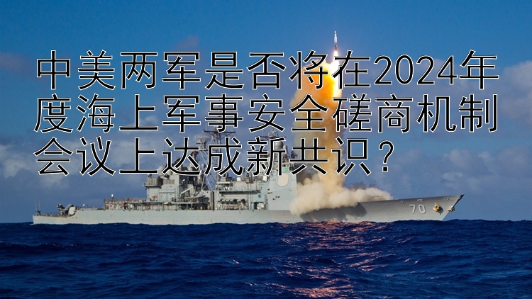 中美两军是否将在2024年度海上军事安全磋商机制会议上达成新共识？