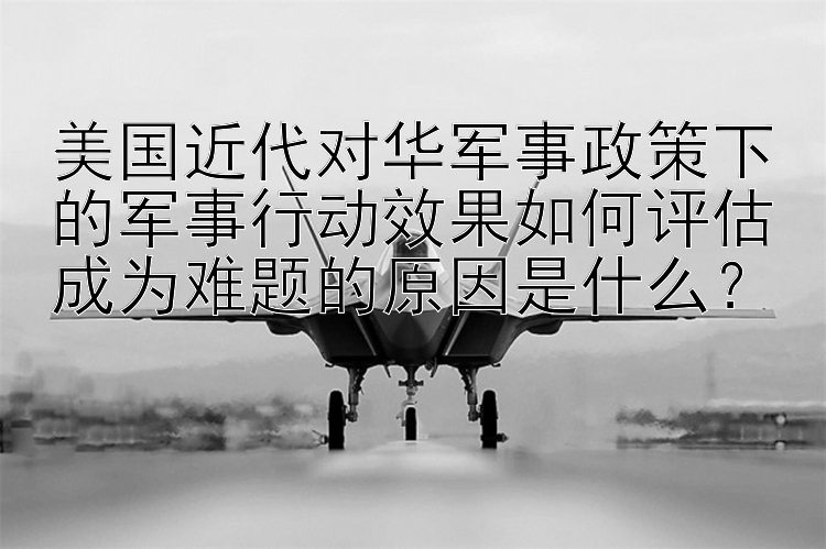 美国近代对华军事政策下的军事行动效果如何评估成为难题的原因是什么？