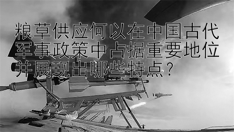 粮草供应何以在中国古代军事政策中占据重要地位并展现出哪些特点？