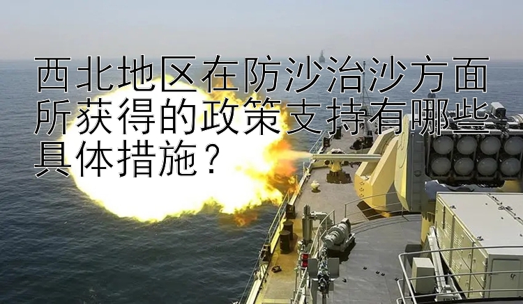 西北地区在防沙治沙方面所获得的政策支持有哪些具体措施？