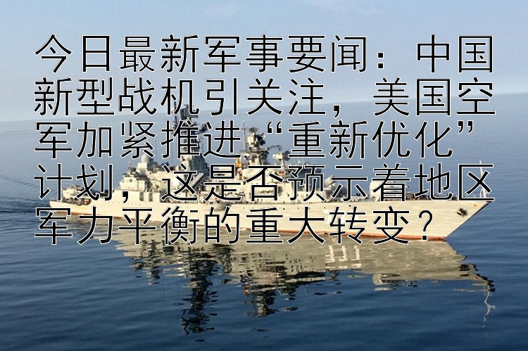 今日最新军事要闻：中国新型战机引关注，美国空军加紧推进“重新优化”计划，这是否预示着地区军力平衡的重大转变？