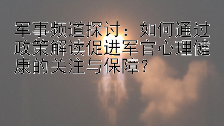 军事频道探讨：如何通过政策解读促进军官心理健康的关注与保障？