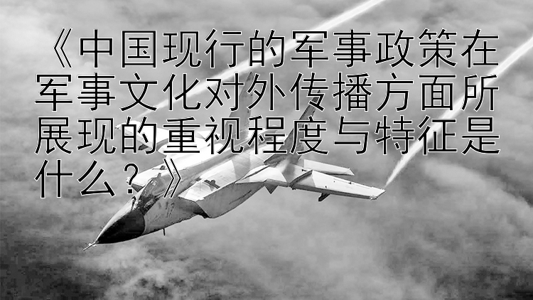 《中国现行的军事政策在军事文化对外传播方面所展现的重视程度与特征是什么？》