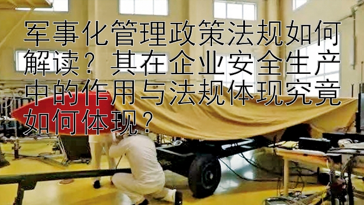 军事化管理政策法规如何解读？其在企业安全生产中的作用与法规体现究竟如何体现？