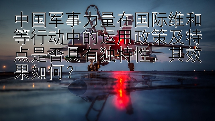 中国军事力量在国际维和等行动中的运用政策及特点是否具有独特性，其效果如何？