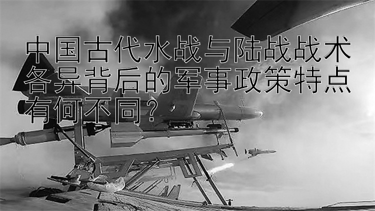 中国古代水战与陆战战术各异背后的军事政策特点有何不同？