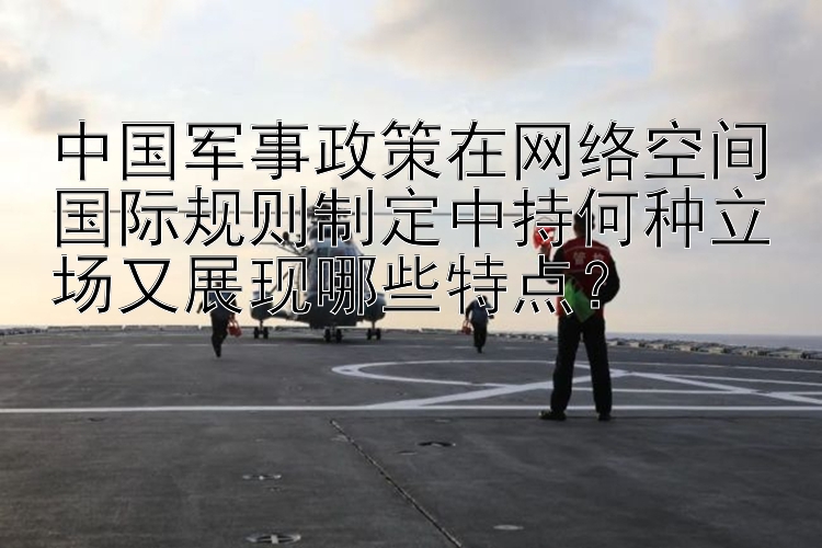 中国军事政策在网络空间国际规则制定中持何种立场又展现哪些特点？