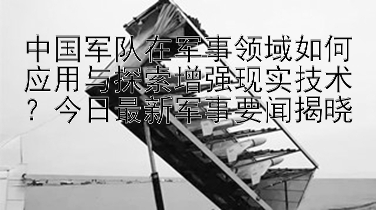 中国军队在军事领域如何应用与探索增强现实技术？今日最新军事要闻揭晓