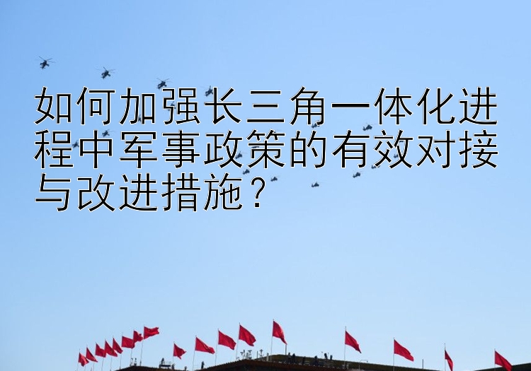 如何加强长三角一体化进程中军事政策的有效对接与改进措施？