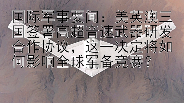 国际军事要闻：美英澳三国签署高超音速武器研发合作协议，这一决定将如何影响全球军备竞赛？