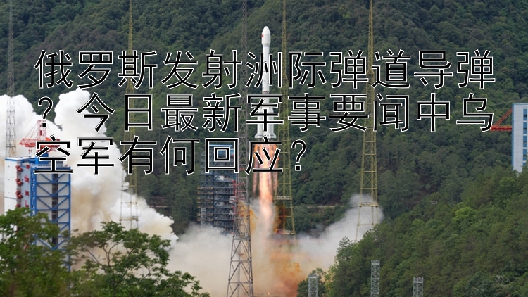 俄罗斯发射洲际弹道导弹？今日最新军事要闻中乌空军有何回应？