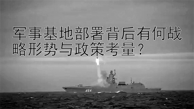 军事基地部署背后有何战略形势与政策考量？