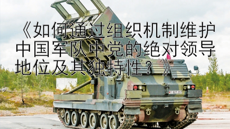 《如何通过组织机制维护中国军队中党的绝对领导地位及其独特性？》