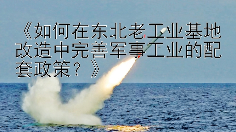 《如何在东北老工业基地改造中完善军事工业的配套政策？》