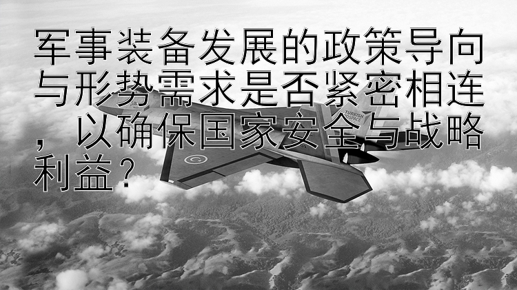 军事装备发展的政策导向与形势需求是否紧密相连，以确保国家安全与战略利益？