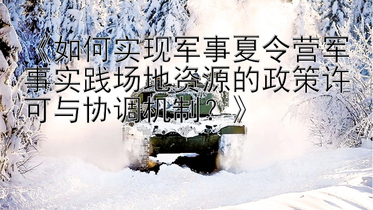 《如何实现军事夏令营军事实践场地资源的政策许可与协调机制？》