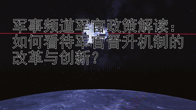 军事频道军官政策解读：如何看待军官晋升机制的改革与创新？