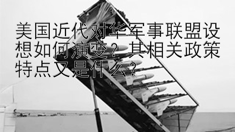 美国近代对华军事联盟设想如何演变？其相关政策特点又是什么？