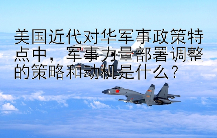 美国近代对华军事政策特点中，军事力量部署调整的策略和动机是什么？